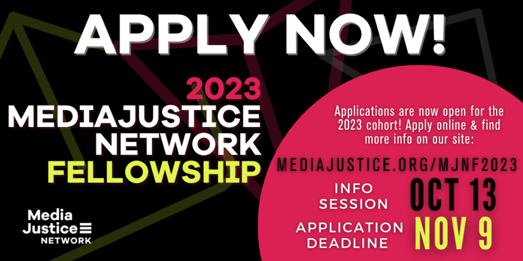 GRAPHIC: Apply Now for the 2023 MediaJustice Network Fellowship. Applications are now open for the 2023 cohort! Apply online on this page, Application deadline: Nov 9, Info Session Oct 13