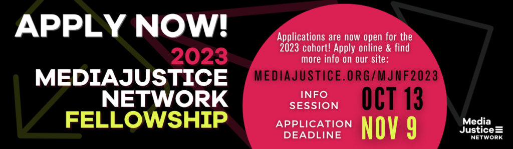 GRAPHIC: Apply Now for the 2023 MediaJustice Network Fellowship. Applications are now open for the 2023 cohort! Apply online on this site, Application deadline: Nov 9, Info Session Oct 13